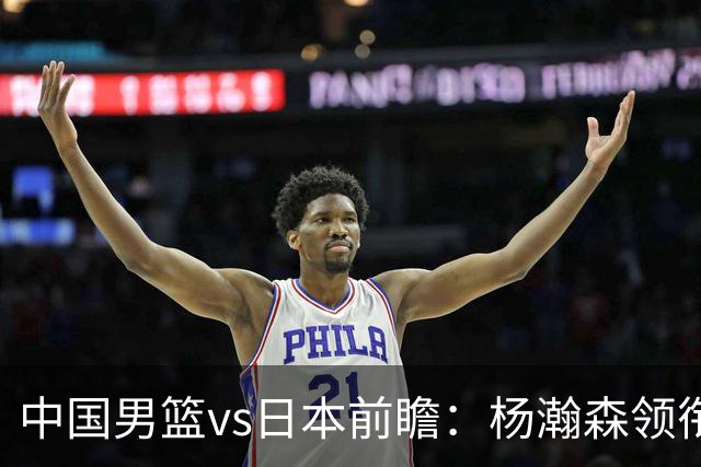 中国男篮vs日本前瞻：杨瀚森领衔三塔PK霍金森 剑指主场双杀日本