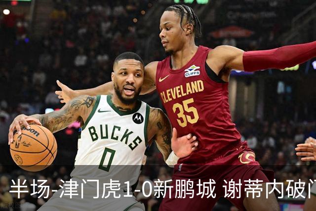 半场-津门虎1-0新鹏城 谢蒂内破门巴顿长传送助攻戴伟浚伤退