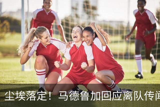 尘埃落定！马德鲁加回应离队传闻，具体内情曝光，曾收到他队报价