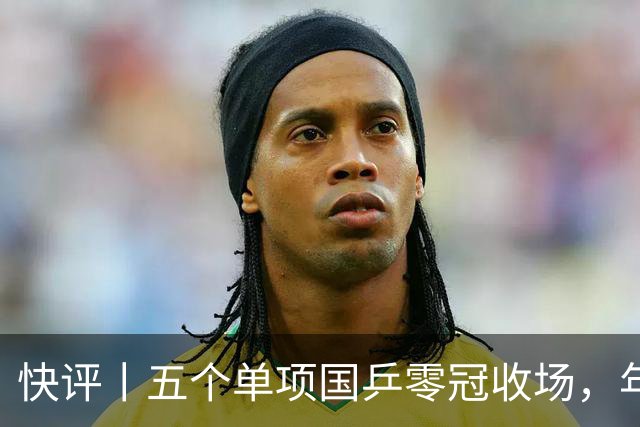 快评丨五个单项国乒零冠收场，年轻小将为何“不灵”？
