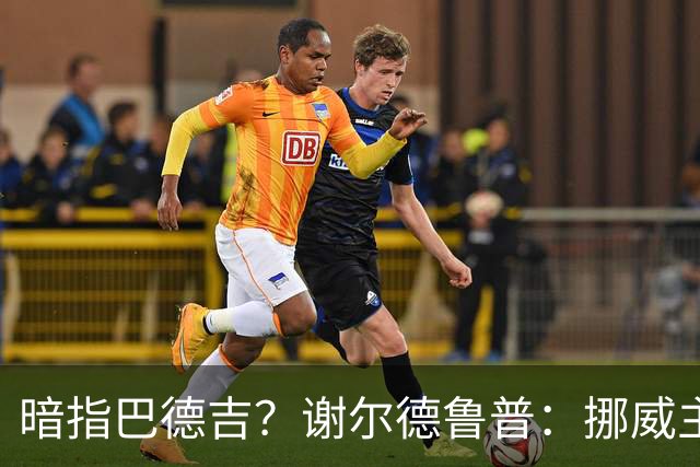 暗指巴德吉？谢尔德鲁普：挪威主帅总是戏称，我本可以在巴萨踢球