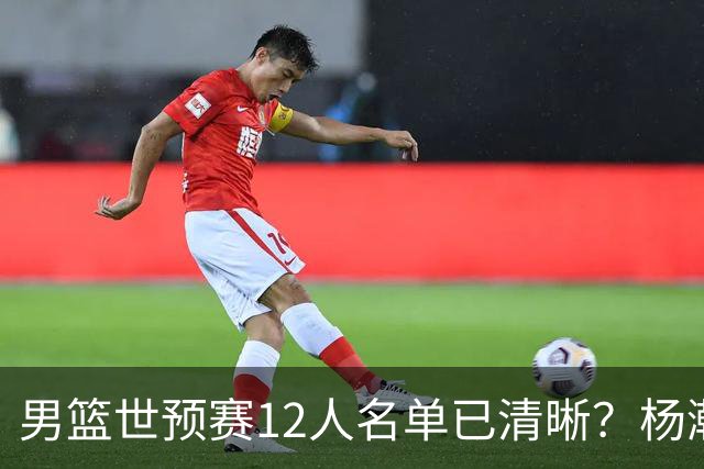 男篮世预赛12人名单已清晰？杨瀚森赵继伟领衔：周琦赵睿全被抛弃