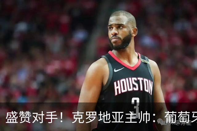 盛赞对手！克罗地亚主帅：葡萄牙是夺冠热门之一 C罗随时可能进球