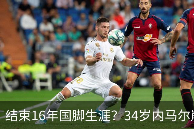 结束16年国脚生涯？34岁内马尔崩溃发声：我尽了全力！但一切都已结束