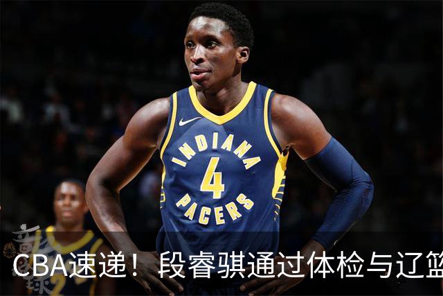CBA速递！段睿骐通过体检与辽篮合练，高诗岩退出国家队原因出炉，范子铭想留在北京，北京有意莫兰德
